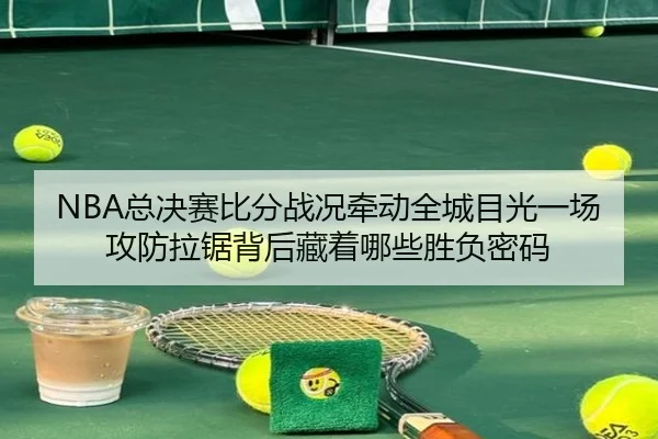 NBA总决赛比分战况牵动全城目光一场攻防拉锯背后藏着哪些胜负密码