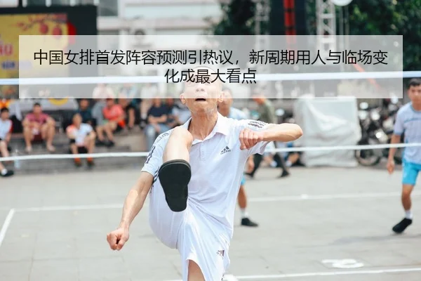 中国女排首发阵容预测引热议，新周期用人与临场变化成最大看点